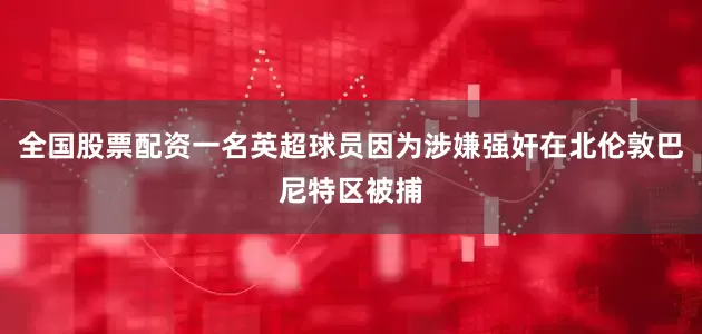 全国股票配资一名英超球员因为涉嫌强奸在北伦敦巴尼特区被捕