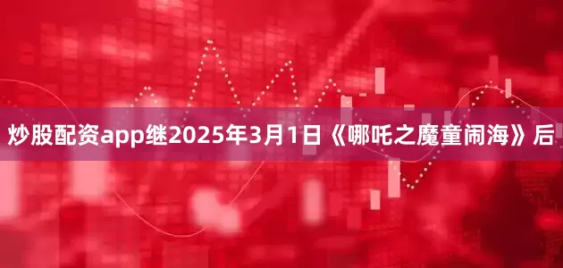 炒股配资app继2025年3月1日《哪吒之魔童闹海》后